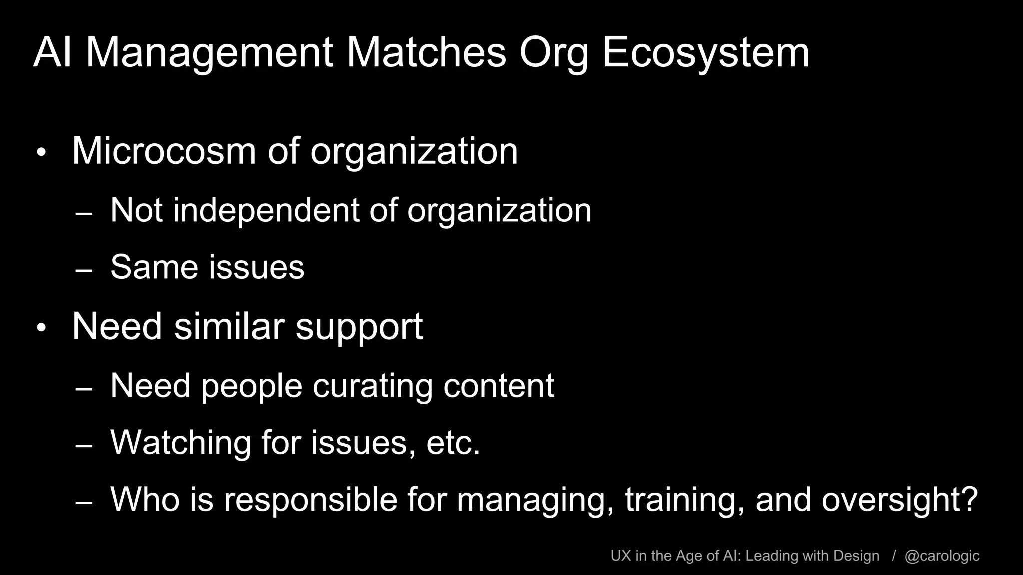 UX in the Age of AI: Leading with Design / @carologic
AI Management Matches Org Ecosystem
• Microcosm of organization
– Not independent of organization
– Same issues
• Need similar support
– Need people curating content
– Watching for issues, etc.
– Who is responsible for managing, training, and oversight?
 