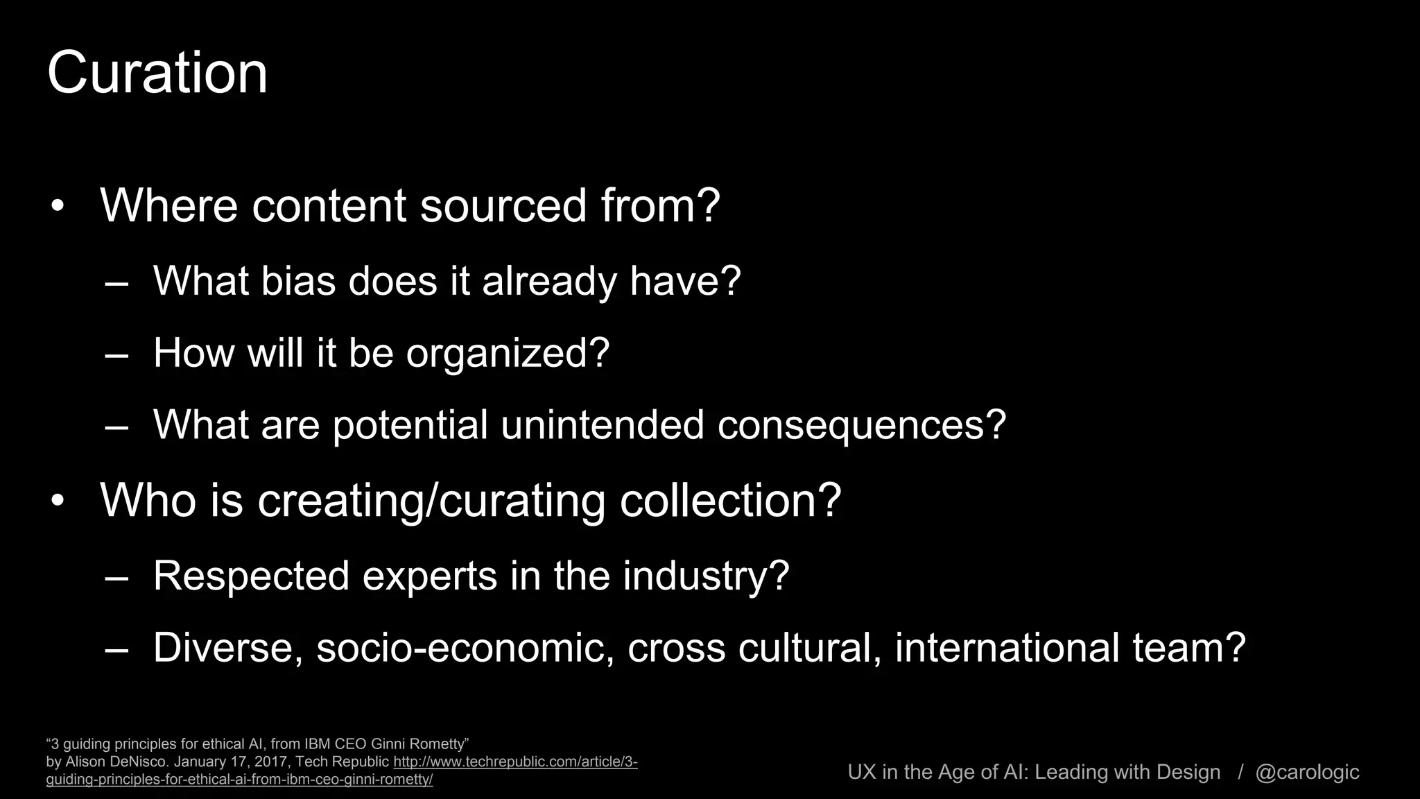 UX in the Age of AI: Leading with Design / @carologic
Curation
• Where content sourced from?
– What bias does it already have?
– How will it be organized?
– What are potential unintended consequences?
• Who is creating/curating collection?
– Respected experts in the industry?
– Diverse, socio-economic, cross cultural, international team?
“3 guiding principles for ethical AI, from IBM CEO Ginni Rometty”
by Alison DeNisco. January 17, 2017, Tech Republic http://www.techrepublic.com/article/3-
guiding-principles-for-ethical-ai-from-ibm-ceo-ginni-rometty/
 