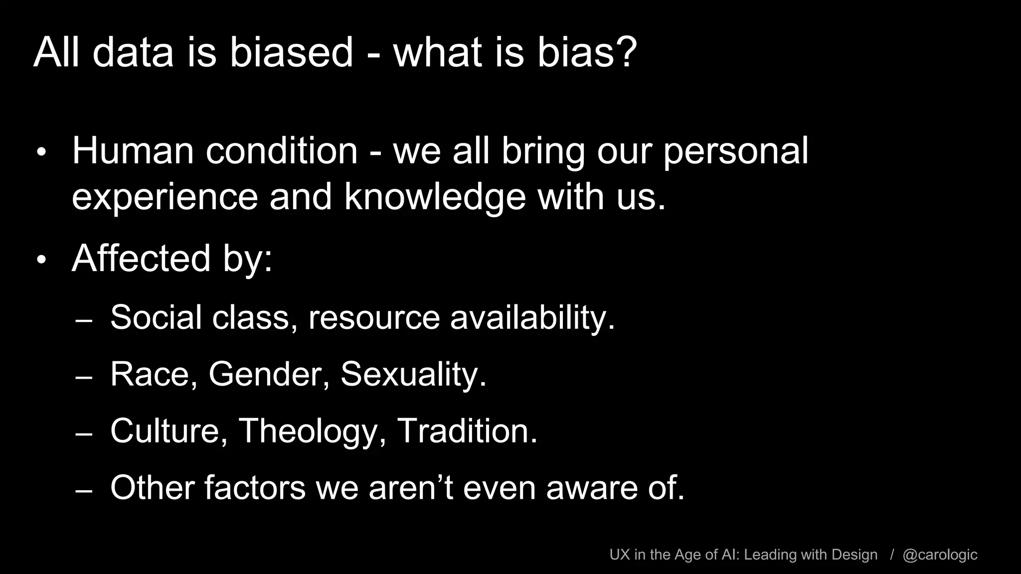 UX in the Age of AI: Leading with Design / @carologic
All data is biased - what is bias?
• Human condition - we all bring our personal
experience and knowledge with us.
• Affected by:
– Social class, resource availability.
– Race, Gender, Sexuality.
– Culture, Theology, Tradition.
– Other factors we aren’t even aware of.
 