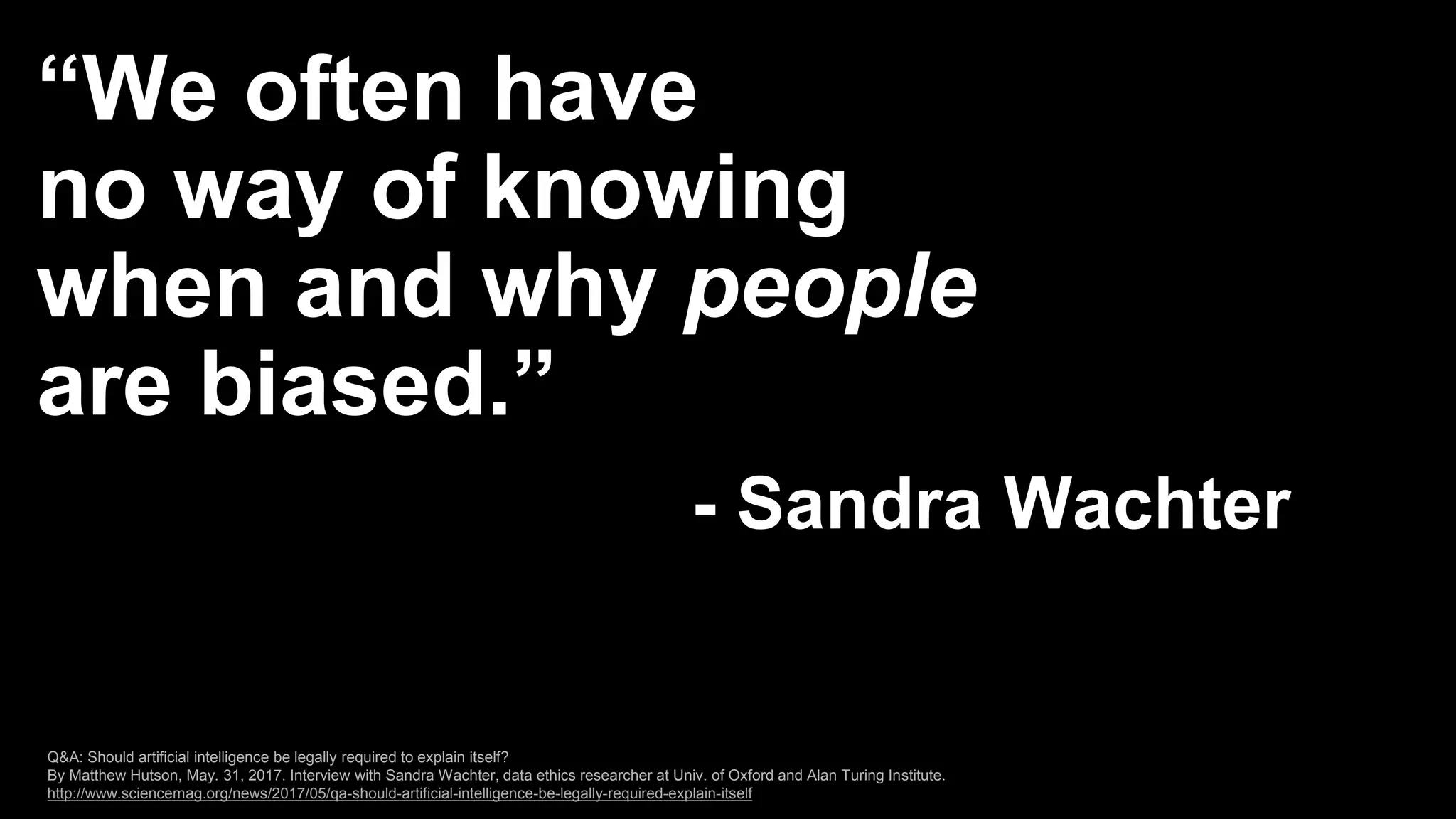 “We often have
no way of knowing
when and why people
are biased.”
- Sandra Wachter
Q&A: Should artificial intelligence be legally required to explain itself?
By Matthew Hutson, May. 31, 2017. Interview with Sandra Wachter, data ethics researcher at Univ. of Oxford and Alan Turing Institute.
http://www.sciencemag.org/news/2017/05/qa-should-artificial-intelligence-be-legally-required-explain-itself
 