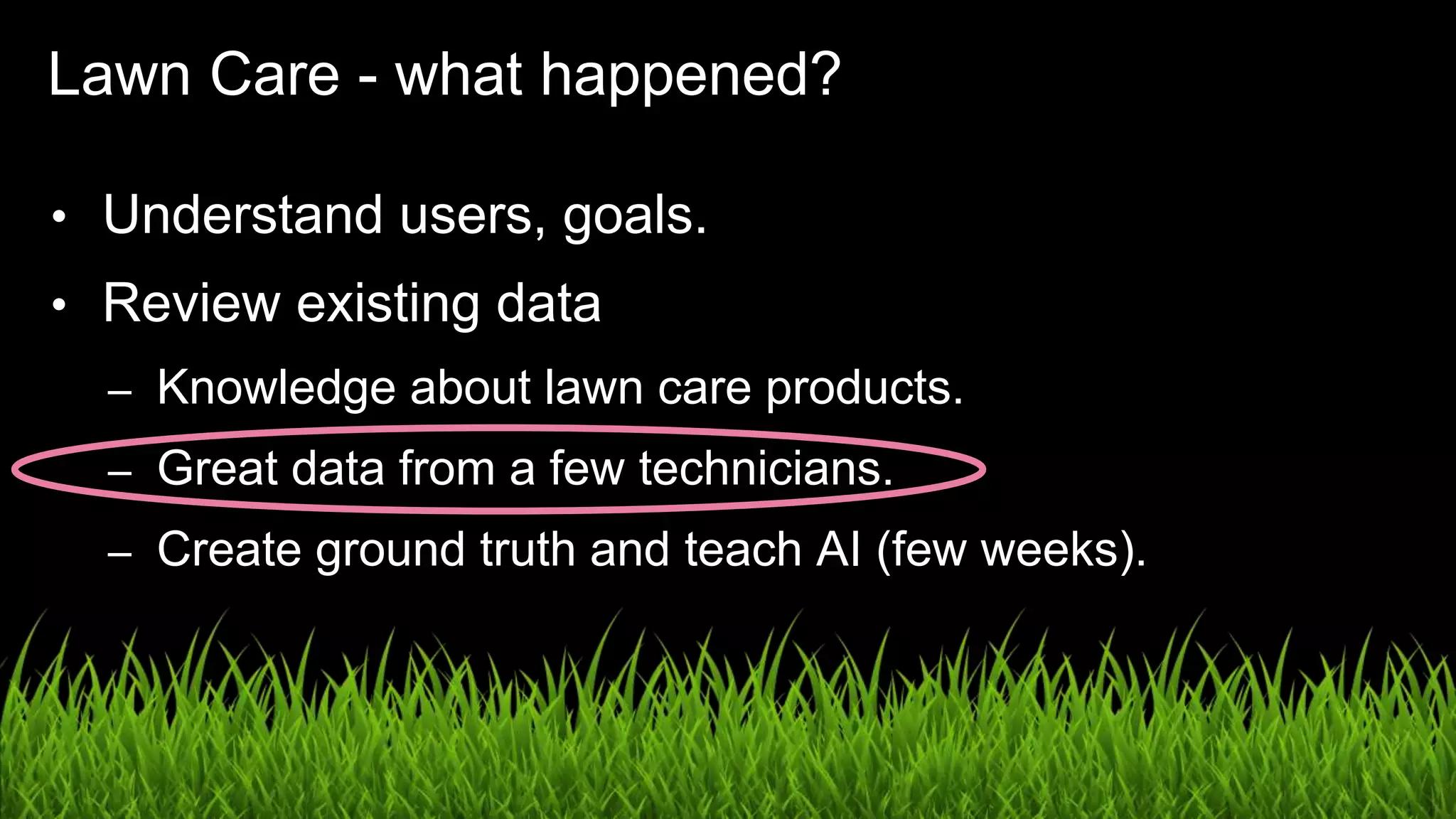 UX in the Age of AI: Leading with Design / @carologic
Lawn Care - what happened?
• Understand users, goals.
• Review existing data
– Knowledge about lawn care products.
– Great data from a few technicians.
– Create ground truth and teach AI (few weeks).
 