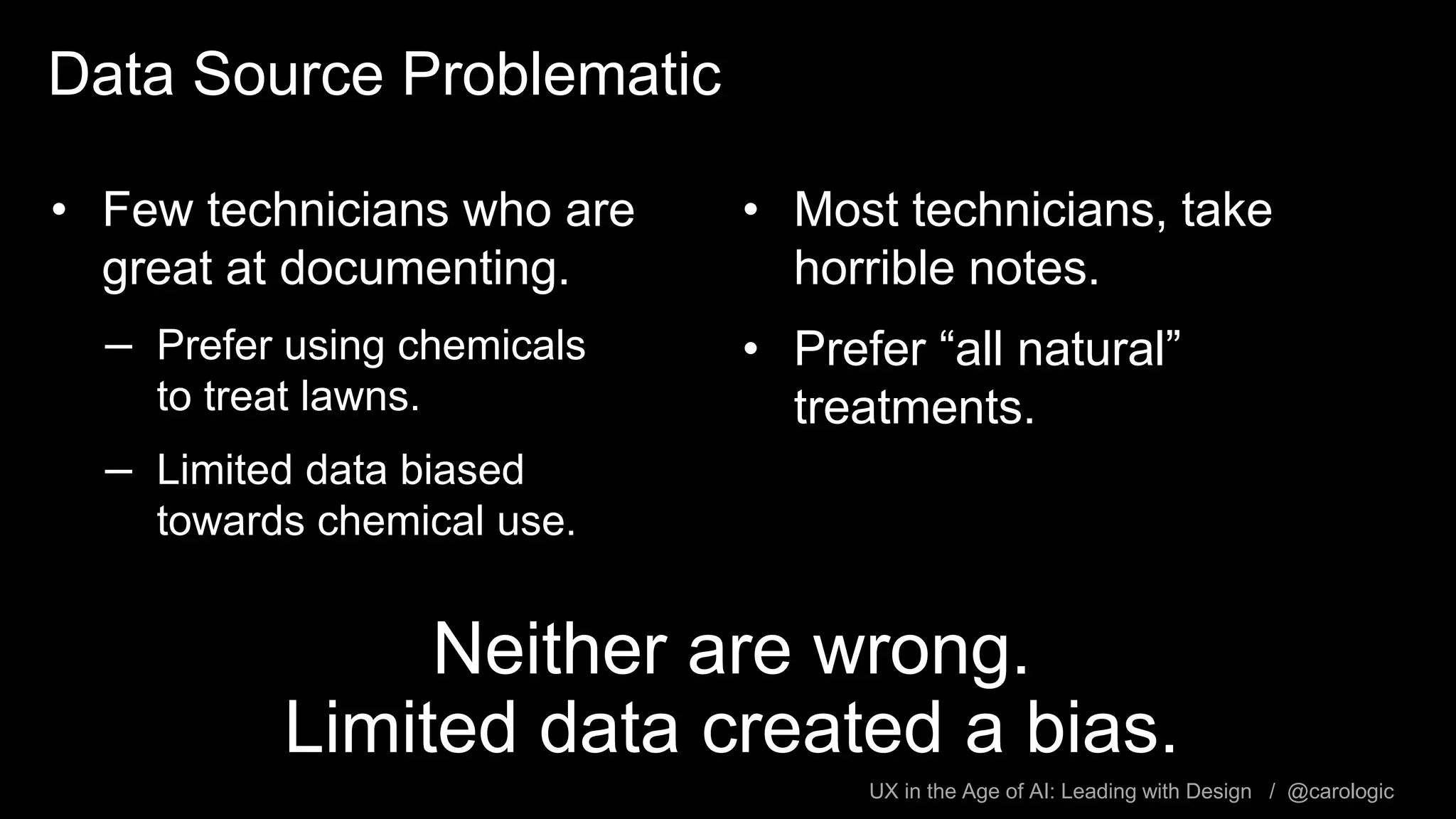 UX in the Age of AI: Leading with Design / @carologic
Data Source Problematic
• Few technicians who are
great at documenting.
– Prefer using chemicals
to treat lawns.
– Limited data biased
towards chemical use.
• Most technicians, take
horrible notes.
• Prefer “all natural”
treatments.
Neither are wrong.
Limited data created a bias.
 