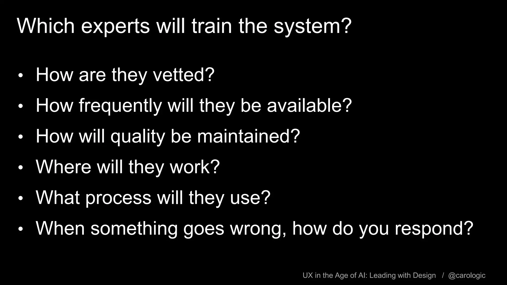 UX in the Age of AI: Leading with Design / @carologic
Which experts will train the system?
• How are they vetted?
• How frequently will they be available?
• How will quality be maintained?
• Where will they work?
• What process will they use?
• When something goes wrong, how do you respond?
 