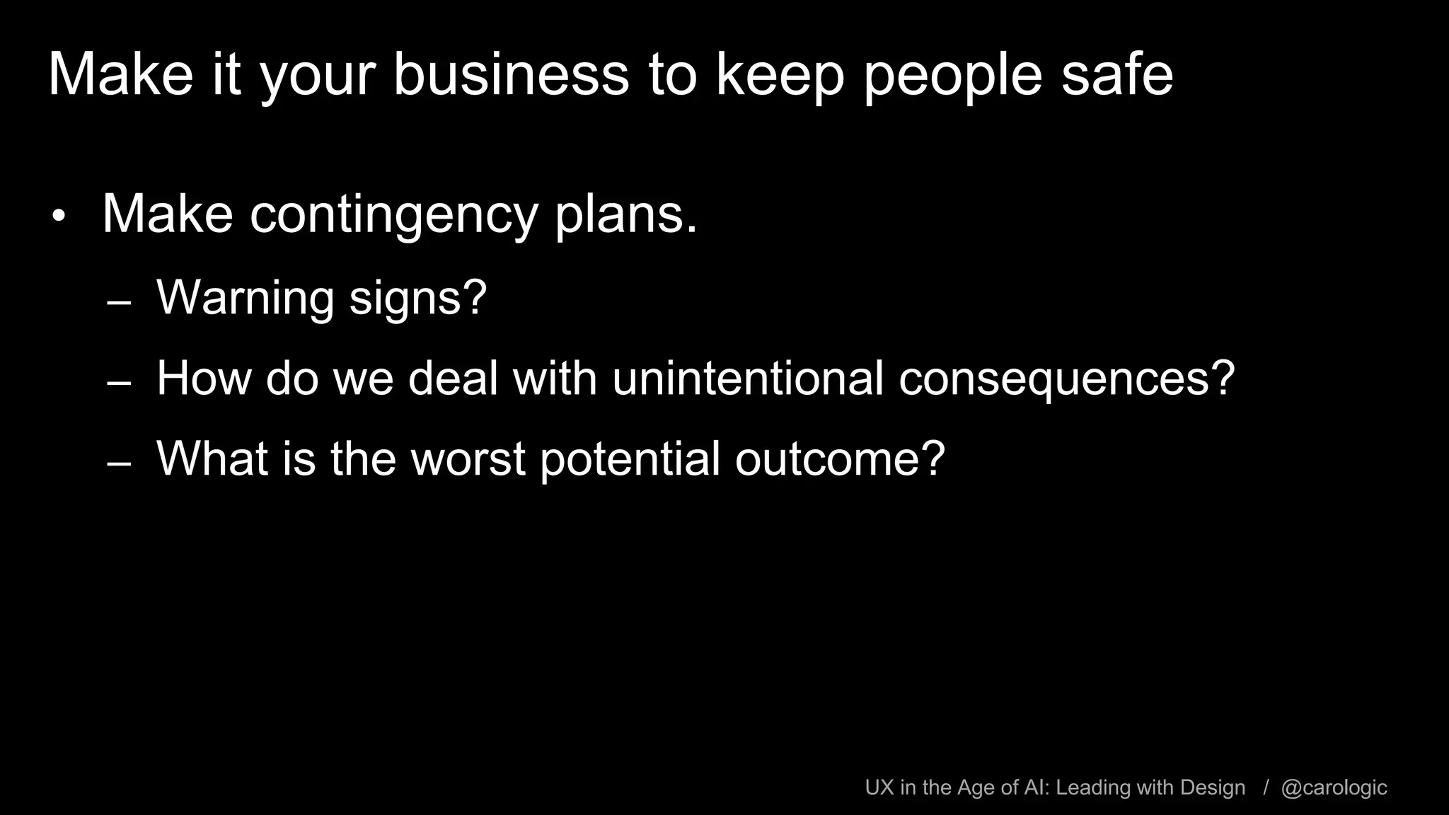 UX in the Age of AI: Leading with Design / @carologic
Make it your business to keep people safe
• Make contingency plans.
– Warning signs?
– How do we deal with unintentional consequences?
– What is the worst potential outcome?
 