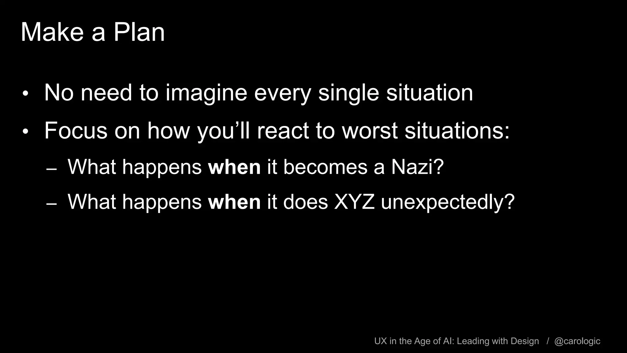 UX in the Age of AI: Leading with Design / @carologic
Make a Plan
• No need to imagine every single situation
• Focus on how you’ll react to worst situations:
– What happens when it becomes a Nazi?
– What happens when it does XYZ unexpectedly?
 