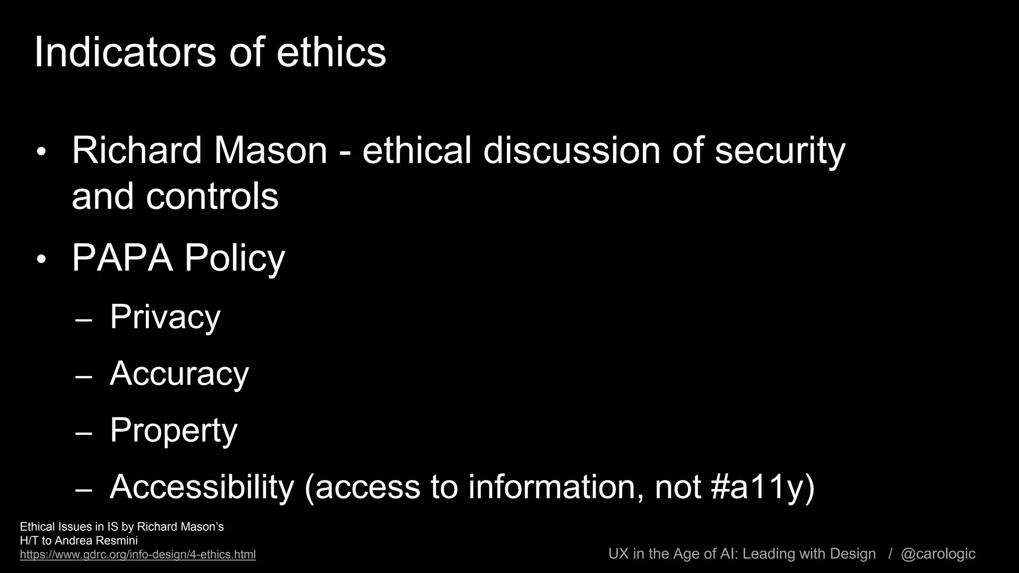 UX in the Age of AI: Leading with Design / @carologic
Indicators of ethics
• Richard Mason - ethical discussion of security
and controls
• PAPA Policy
– Privacy
– Accuracy
– Property
– Accessibility (access to information, not #a11y)
Ethical Issues in IS by Richard Mason’s
H/T to Andrea Resmini
https://www.gdrc.org/info-design/4-ethics.html
 