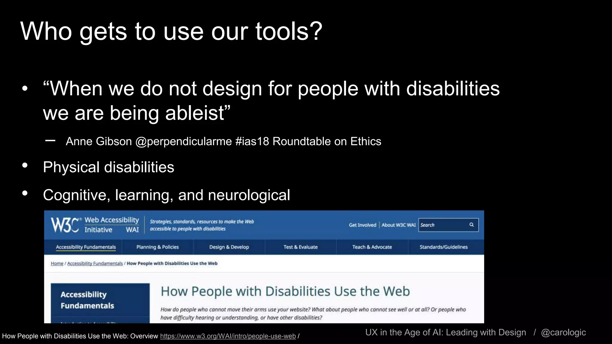 UX in the Age of AI: Leading with Design / @carologic
Who gets to use our tools?
• “When we do not design for people with disabilities
we are being ableist”
– Anne Gibson @perpendicularme #ias18 Roundtable on Ethics
• Physical disabilities
• Cognitive, learning, and neurological
How People with Disabilities Use the Web: Overview https://www.w3.org/WAI/intro/people-use-web /
 