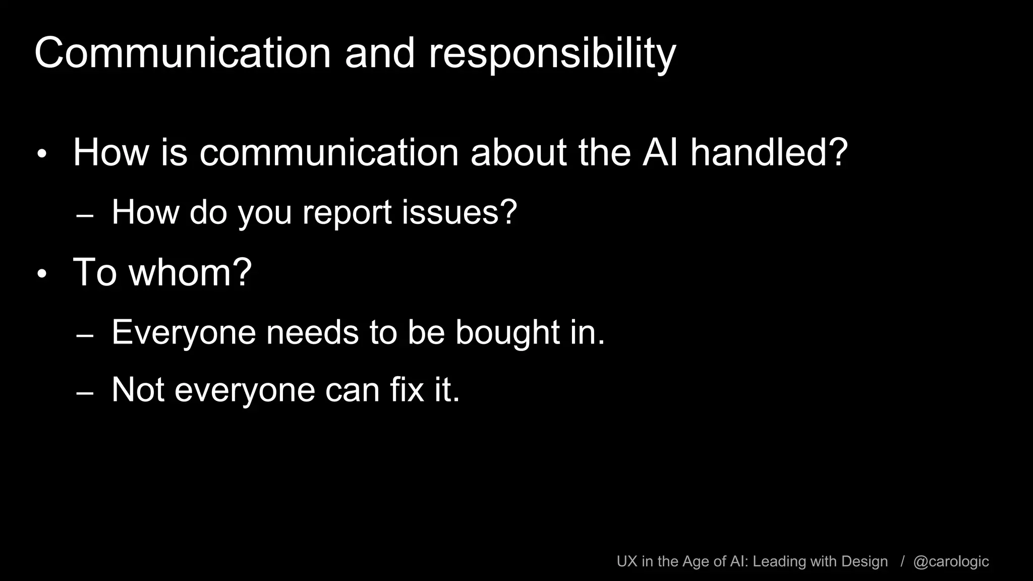 UX in the Age of AI: Leading with Design / @carologic
Communication and responsibility
• How is communication about the AI handled?
– How do you report issues?
• To whom?
– Everyone needs to be bought in.
– Not everyone can fix it.
 