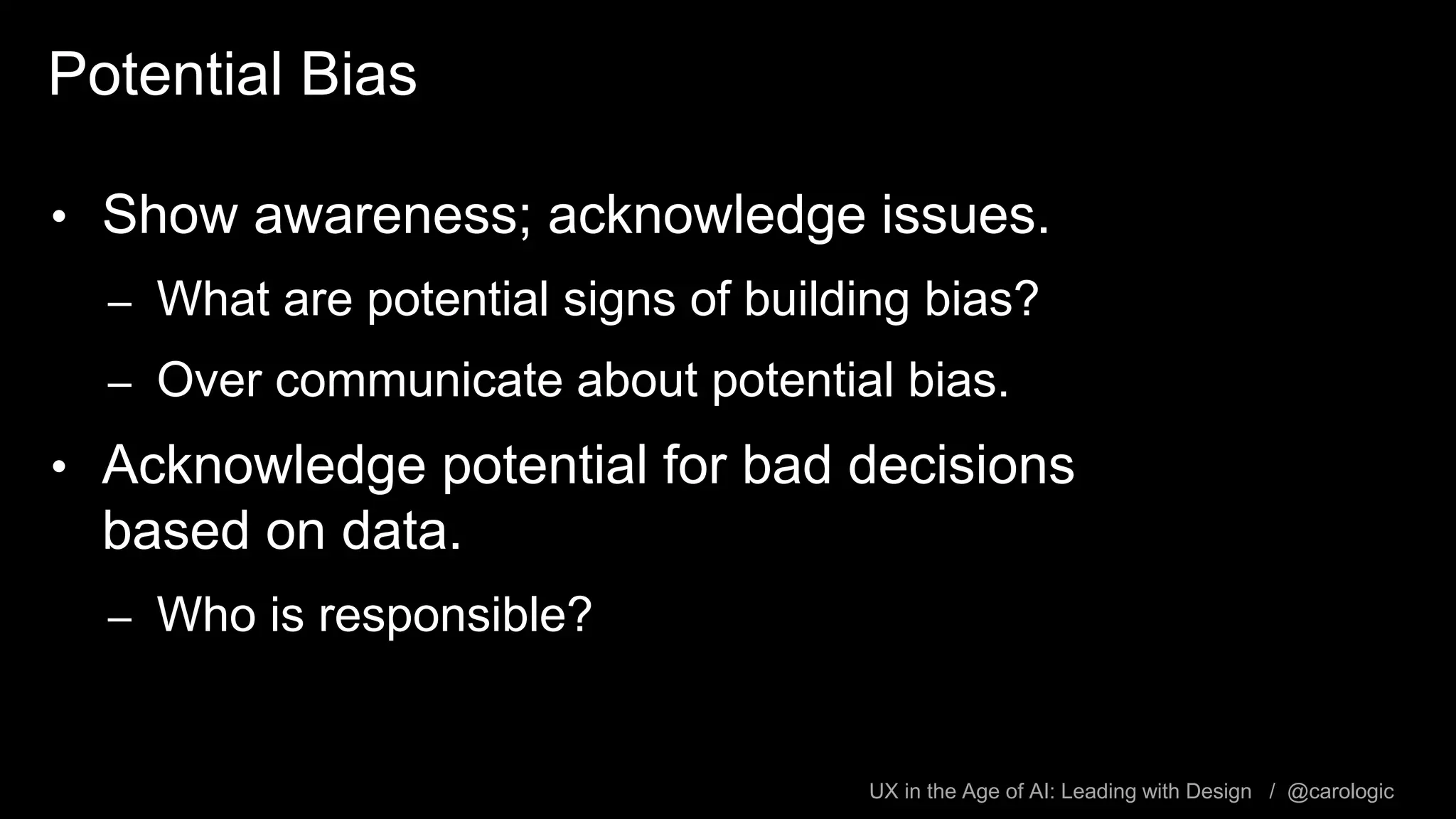 UX in the Age of AI: Leading with Design / @carologic
Potential Bias
• Show awareness; acknowledge issues.
– What are potential signs of building bias?
– Over communicate about potential bias.
• Acknowledge potential for bad decisions
based on data.
– Who is responsible?
 