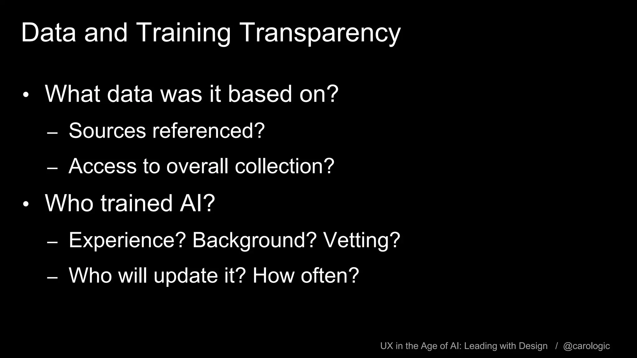 UX in the Age of AI: Leading with Design / @carologic
Data and Training Transparency
• What data was it based on?
– Sources referenced?
– Access to overall collection?
• Who trained AI?
– Experience? Background? Vetting?
– Who will update it? How often?
 