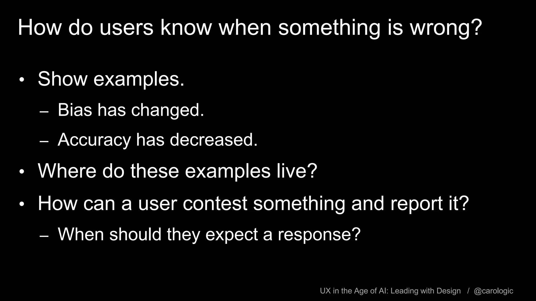 UX in the Age of AI: Leading with Design / @carologic
How do users know when something is wrong?
• Show examples.
– Bias has changed.
– Accuracy has decreased.
• Where do these examples live?
• How can a user contest something and report it?
– When should they expect a response?
 