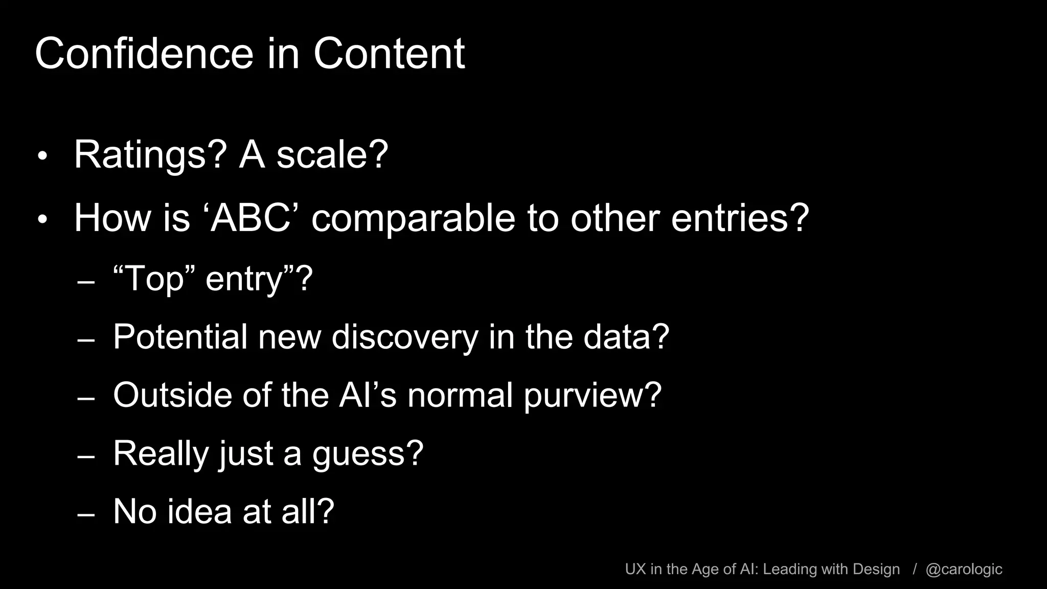 UX in the Age of AI: Leading with Design / @carologic
Confidence in Content
• Ratings? A scale?
• How is ‘ABC’ comparable to other entries?
– “Top” entry”?
– Potential new discovery in the data?
– Outside of the AI’s normal purview?
– Really just a guess?
– No idea at all?
 