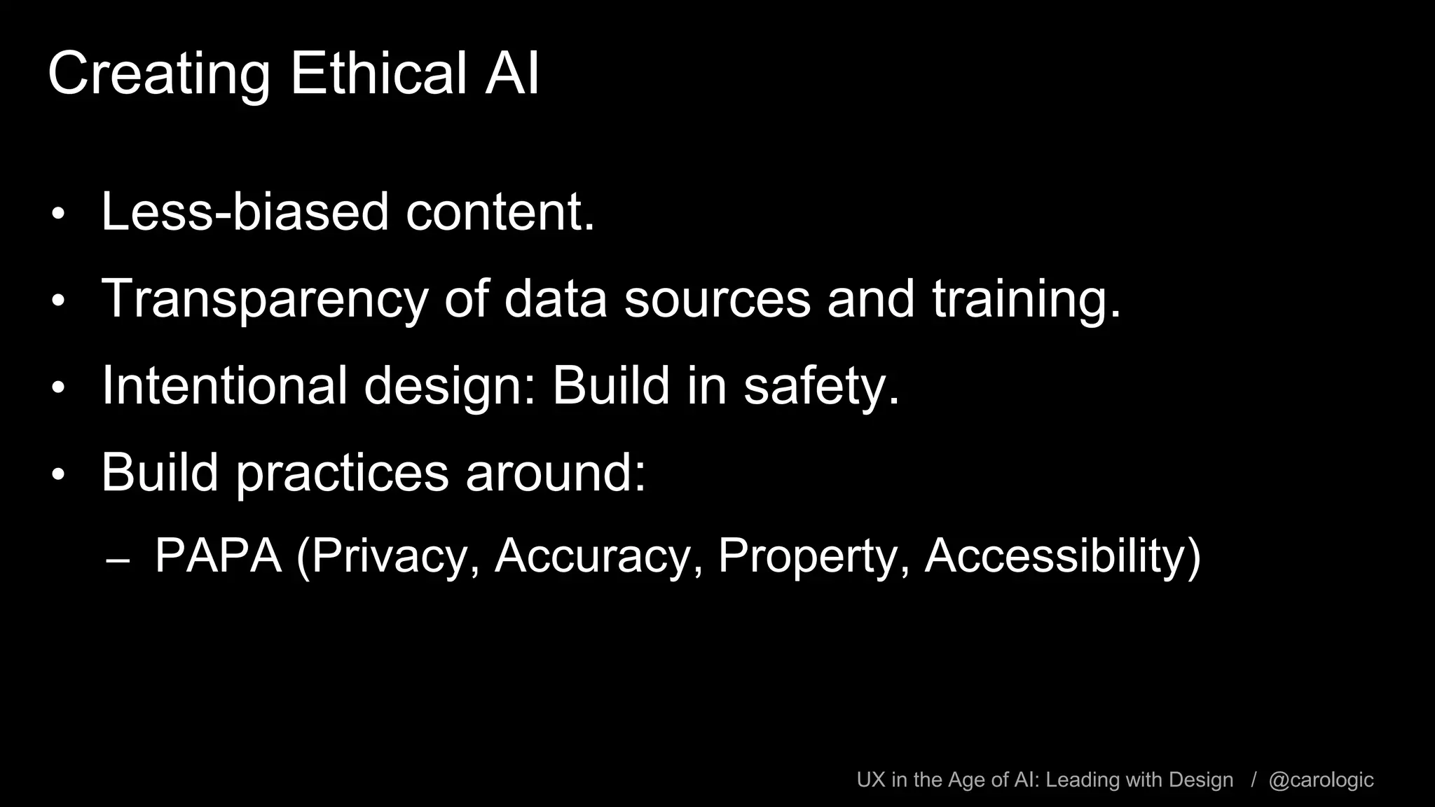 UX in the Age of AI: Leading with Design / @carologic
Creating Ethical AI
• Less-biased content.
• Transparency of data sources and training.
• Intentional design: Build in safety.
• Build practices around:
– PAPA (Privacy, Accuracy, Property, Accessibility)
 