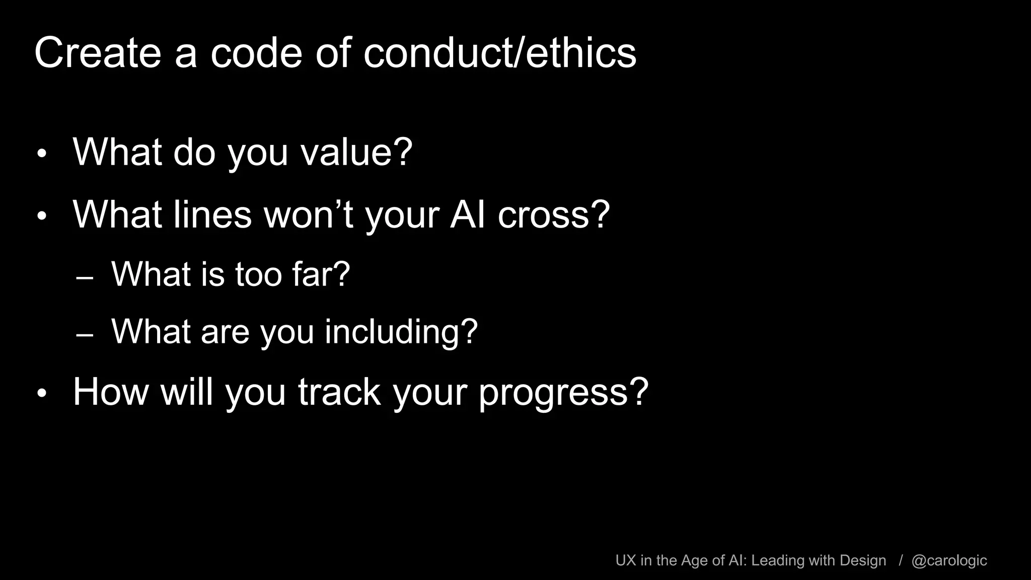 UX in the Age of AI: Leading with Design / @carologic
Create a code of conduct/ethics
• What do you value?
• What lines won’t your AI cross?
– What is too far?
– What are you including?
• How will you track your progress?
 