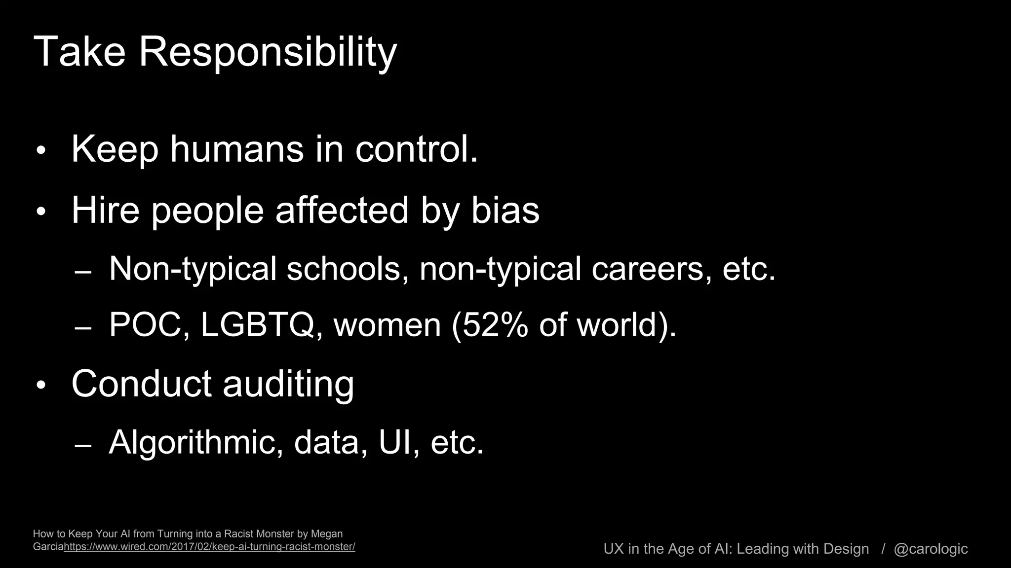 UX in the Age of AI: Leading with Design / @carologic
Take Responsibility
• Keep humans in control.
• Hire people affected by bias
– Non-typical schools, non-typical careers, etc.
– POC, LGBTQ, women (52% of world).
• Conduct auditing
– Algorithmic, data, UI, etc.
How to Keep Your AI from Turning into a Racist Monster by Megan
Garciahttps://www.wired.com/2017/02/keep-ai-turning-racist-monster/
 
