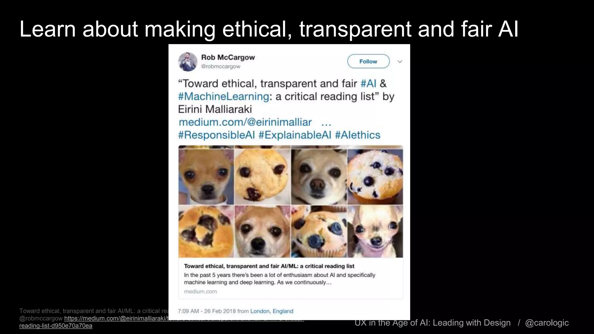 UX in the Age of AI: Leading with Design / @carologic
Learn about making ethical, transparent and fair AI
Toward ethical, transparent and fair AI/ML: a critical reading list, by Eirini Malliaraki, Feb 19 via tweet from
@robmccargow https://medium.com/@eirinimalliaraki/toward-ethical-transparent-and-fair-ai-ml-a-critical-
reading-list-d950e70a70ea
 