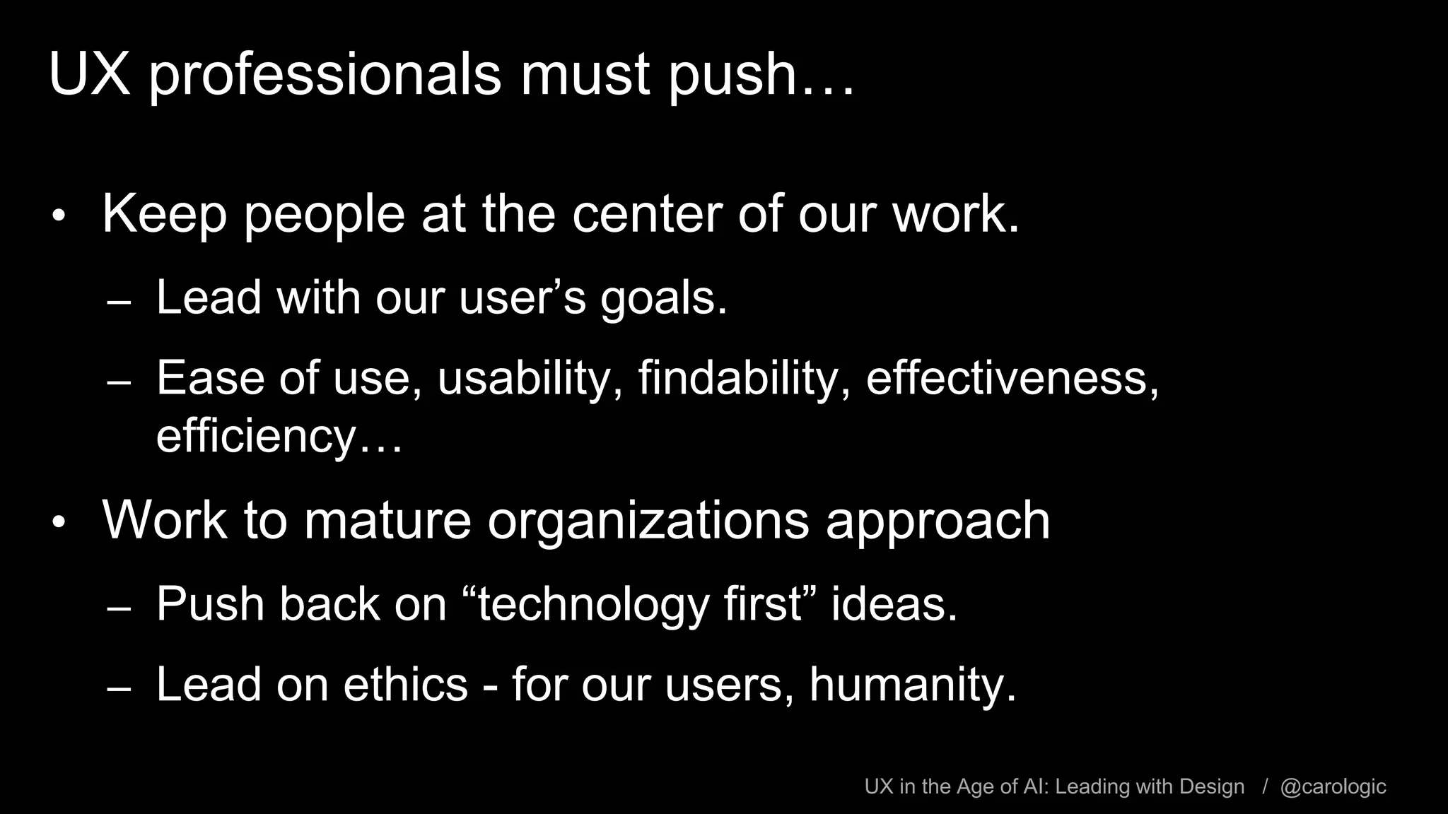 UX in the Age of AI: Leading with Design / @carologic
UX professionals must push…
• Keep people at the center of our work.
– Lead with our user’s goals.
– Ease of use, usability, findability, effectiveness,
efficiency…
• Work to mature organizations approach
– Push back on “technology first” ideas.
– Lead on ethics - for our users, humanity.
 