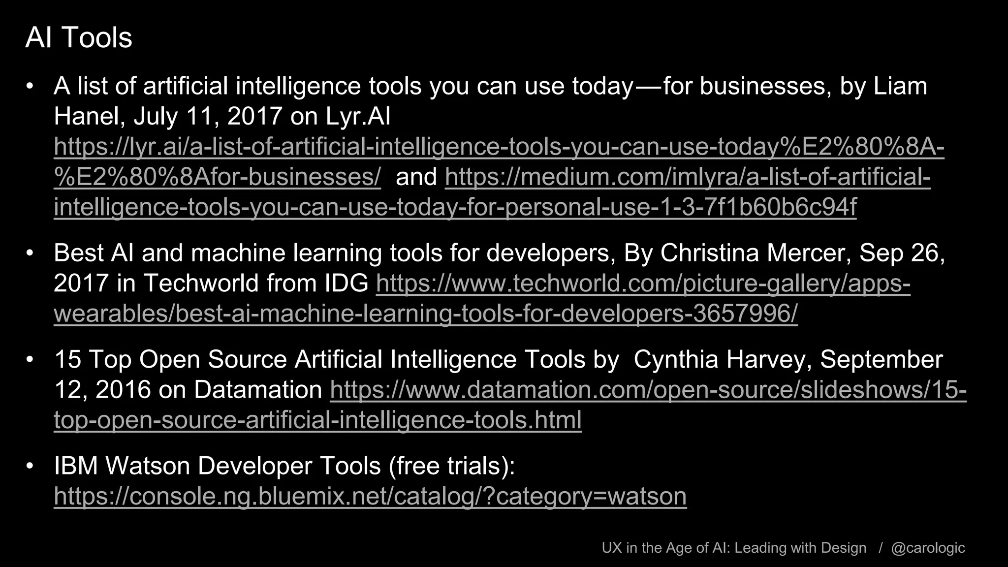 UX in the Age of AI: Leading with Design / @carologic
AI Tools
• A list of artificial intelligence tools you can use today — for businesses, by Liam
Hanel, July 11, 2017 on Lyr.AI
https://lyr.ai/a-list-of-artificial-intelligence-tools-you-can-use-today%E2%80%8A-
%E2%80%8Afor-businesses/ and https://medium.com/imlyra/a-list-of-artificial-
intelligence-tools-you-can-use-today-for-personal-use-1-3-7f1b60b6c94f
• Best AI and machine learning tools for developers, By Christina Mercer, Sep 26,
2017 in Techworld from IDG https://www.techworld.com/picture-gallery/apps-
wearables/best-ai-machine-learning-tools-for-developers-3657996/
• 15 Top Open Source Artificial Intelligence Tools by Cynthia Harvey, September
12, 2016 on Datamation https://www.datamation.com/open-source/slideshows/15-
top-open-source-artificial-intelligence-tools.html
• IBM Watson Developer Tools (free trials):
https://console.ng.bluemix.net/catalog/?category=watson
 