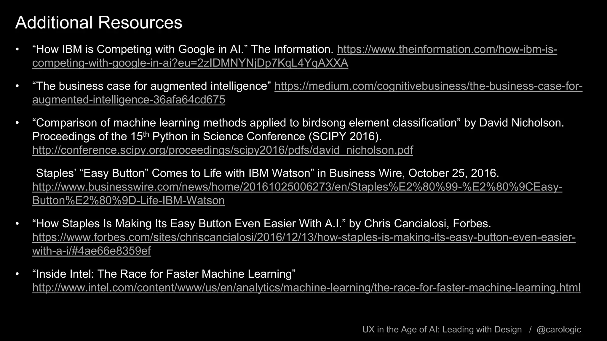 UX in the Age of AI: Leading with Design / @carologic
Additional Resources
• “How IBM is Competing with Google in AI.” The Information. https://www.theinformation.com/how-ibm-is-
competing-with-google-in-ai?eu=2zIDMNYNjDp7KqL4YqAXXA
• “The business case for augmented intelligence” https://medium.com/cognitivebusiness/the-business-case-for-
augmented-intelligence-36afa64cd675
• “Comparison of machine learning methods applied to birdsong element classification” by David Nicholson.
Proceedings of the 15th Python in Science Conference (SCIPY 2016).
http://conference.scipy.org/proceedings/scipy2016/pdfs/david_nicholson.pdf
• “Staples’ “Easy Button” Comes to Life with IBM Watson” in Business Wire, October 25, 2016.
http://www.businesswire.com/news/home/20161025006273/en/Staples%E2%80%99-%E2%80%9CEasy-
Button%E2%80%9D-Life-IBM-Watson
• “How Staples Is Making Its Easy Button Even Easier With A.I.” by Chris Cancialosi, Forbes.
https://www.forbes.com/sites/chriscancialosi/2016/12/13/how-staples-is-making-its-easy-button-even-easier-
with-a-i/#4ae66e8359ef
• “Inside Intel: The Race for Faster Machine Learning”
http://www.intel.com/content/www/us/en/analytics/machine-learning/the-race-for-faster-machine-learning.html
 