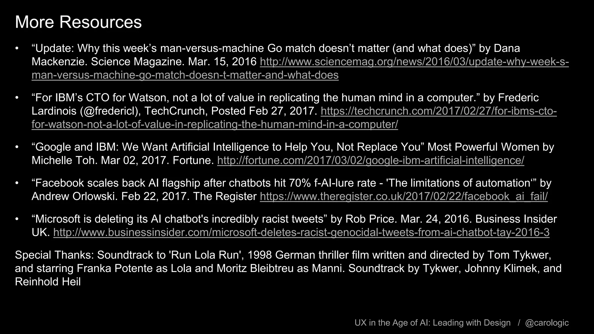 UX in the Age of AI: Leading with Design / @carologic
More Resources
• “Update: Why this week’s man-versus-machine Go match doesn’t matter (and what does)” by Dana
Mackenzie. Science Magazine. Mar. 15, 2016 http://www.sciencemag.org/news/2016/03/update-why-week-s-
man-versus-machine-go-match-doesn-t-matter-and-what-does
• “For IBM’s CTO for Watson, not a lot of value in replicating the human mind in a computer.” by Frederic
Lardinois (@fredericl), TechCrunch, Posted Feb 27, 2017. https://techcrunch.com/2017/02/27/for-ibms-cto-
for-watson-not-a-lot-of-value-in-replicating-the-human-mind-in-a-computer/
• “Google and IBM: We Want Artificial Intelligence to Help You, Not Replace You” Most Powerful Women by
Michelle Toh. Mar 02, 2017. Fortune. http://fortune.com/2017/03/02/google-ibm-artificial-intelligence/
• “Facebook scales back AI flagship after chatbots hit 70% f-AI-lure rate - 'The limitations of automation‘” by
Andrew Orlowski. Feb 22, 2017. The Register https://www.theregister.co.uk/2017/02/22/facebook_ai_fail/
• “Microsoft is deleting its AI chatbot's incredibly racist tweets” by Rob Price. Mar. 24, 2016. Business Insider
UK. http://www.businessinsider.com/microsoft-deletes-racist-genocidal-tweets-from-ai-chatbot-tay-2016-3
Special Thanks: Soundtrack to 'Run Lola Run', 1998 German thriller film written and directed by Tom Tykwer,
and starring Franka Potente as Lola and Moritz Bleibtreu as Manni. Soundtrack by Tykwer, Johnny Klimek, and
Reinhold Heil
 