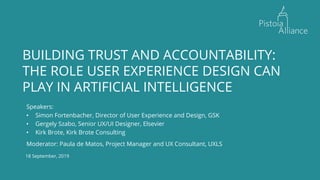 18 September, 2019
BUILDING TRUST AND ACCOUNTABILITY:
THE ROLE USER EXPERIENCE DESIGN CAN
PLAY IN ARTIFICIAL INTELLIGENCE
Speakers:
• Simon Fortenbacher, Director of User Experience and Design, GSK
• Gergely Szabo, Senior UX/UI Designer, Elsevier
• Kirk Brote, Kirk Brote Consulting
Moderator: Paula de Matos, Project Manager and UX Consultant, UXLS
 