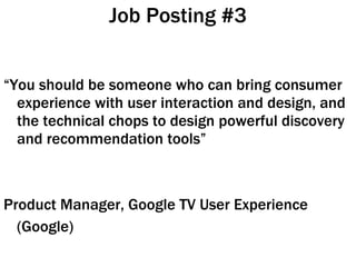 Job Posting #3 “ You should be someone who can bring consumer experience with user interaction and design, and the technical chops to design powerful discovery and recommendation tools” Product Manager, Google TV User Experience (Google)  