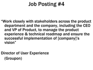 Job Posting #4 “ Work closely with stakeholders across the product department and the company, including the CEO and VP of Product, to manage the product experience & technical roadmap and ensure the successful implementation of [company]’s vision” Director of User Experience (Groupon)  