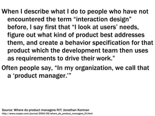 When I describe what I do to people who have not encountered the term “interaction design” before, I say first that “I look at users’ needs, figure out what kind of product best addresses them, and create a behavior specification for that product which the development team then uses as requirements to drive their work.”  Often people say, “In my organization, we call that a ‘product manager.’” Source: Where do product managers fit?; Jonathan Korman http://www.cooper.com/journal/2004/09/where_do_product_managers_fit.html 