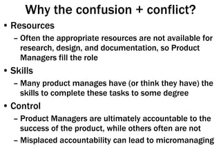 Why the confusion + conflict? Resources Often the appropriate resources are not available for research, design, and documentation, so Product Managers fill the role Skills Many product manages have (or think they have) the skills to complete these tasks to some degree Control Product Managers are ultimately accountable to the success of the product, while others often are not Misplaced accountability can lead to micromanaging 