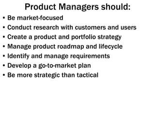 Product Managers should: Be market-focused Conduct research with customers and users Create a product and portfolio strategy Manage product roadmap and lifecycle Identify and manage requirements Develop a go-to-market plan Be more strategic than tactical 