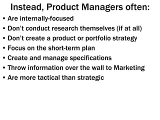 Instead, Product Managers often: Are internally-focused Don’t conduct research themselves (if at all) Don’t create a product or portfolio strategy Focus on the short-term plan  Create and manage specifications Throw information over the wall to Marketing Are more tactical than strategic 