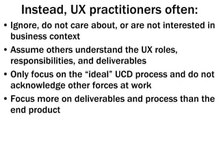 Instead, UX practitioners often: Ignore, do not care about, or are not interested in business context Assume others understand the UX roles, responsibilities, and deliverables Only focus on the “ideal” UCD process and do not acknowledge other forces at work Focus more on deliverables and process than the end product 