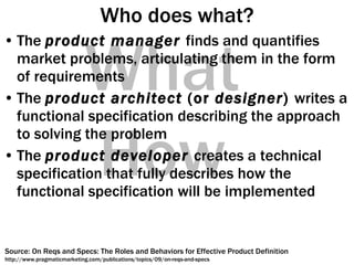 Who does what? The  product manager   finds and quantifies market problems, articulating them in the form of requirements The  product architect  (or  designer )  writes a functional specification describing the approach to solving the problem The  product developer   creates a technical specification that fully describes how the functional specification will be implemented How What Source: On Reqs and Specs: The Roles and Behaviors for Effective Product Definition http://www.pragmaticmarketing.com/publications/topics/09/on-reqs-and-specs 