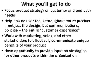 What you’ll get to do Focus product strategy on customer and end user needs Help ensure user focus throughout entire product – not just the design, but communications, policies – the entire “customer experience” Work with marketing, sales, and other stakeholders to effectively communicate unique benefits of your product Have opportunity to provide input on strategies for other products within the organization 