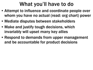 What you’ll have to do Attempt to influence and coordinate people over whom you have no actual (read: org chart) power Mediate disputes between stakeholders Make and justify tough decisions, which invariably will upset many key allies Respond to demands from upper management and be accountable for product decisions 
