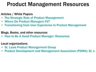 Product Management Resources Articles / White Papers The Strategic Role of Product Management Where Do Product Managers Fit? Transitioning from User Experience to Product Management Blogs, Books, and other resources How to Be A Good Product Manager: Resources Local organizations St. Louis Product Management Group Product Development and Management Association (PDMA): St. Louis Chapter 