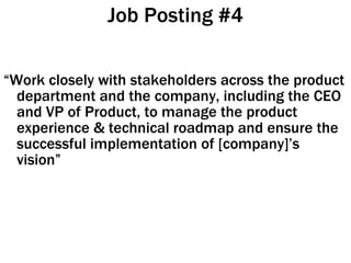 Job Posting #4 “ Work closely with stakeholders across the product department and the company, including the CEO and VP of Product, to manage the product experience & technical roadmap and ensure the successful implementation of [company]’s vision” 