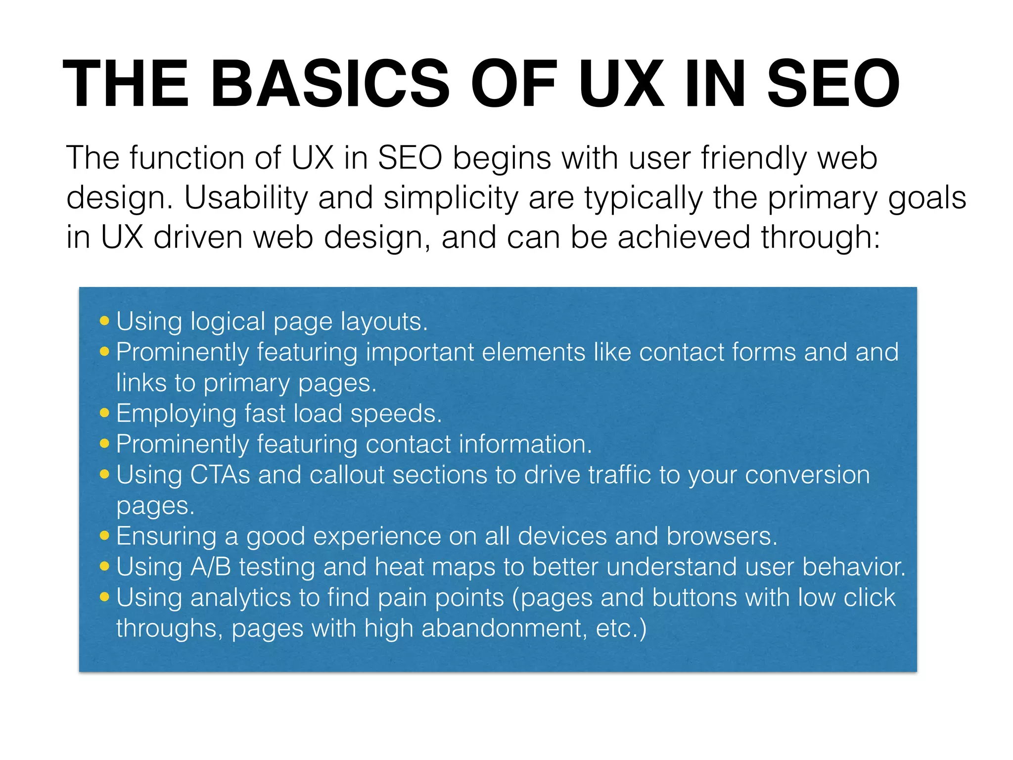 The function of UX in SEO begins with user friendly web
design. Usability and simplicity are typically the primary goals
in UX driven web design, and can be achieved through:
THE BASICS OF UX IN SEO
• Using logical page layouts.
• Prominently featuring important elements like contact forms and and
links to primary pages.
• Employing fast load speeds.
• Prominently featuring contact information.
• Using CTAs and callout sections to drive trafﬁc to your conversion
pages.
• Ensuring a good experience on all devices and browsers.
• Using A/B testing and heat maps to better understand user behavior.
• Using analytics to ﬁnd pain points (pages and buttons with low click
throughs, pages with high abandonment, etc.)
 