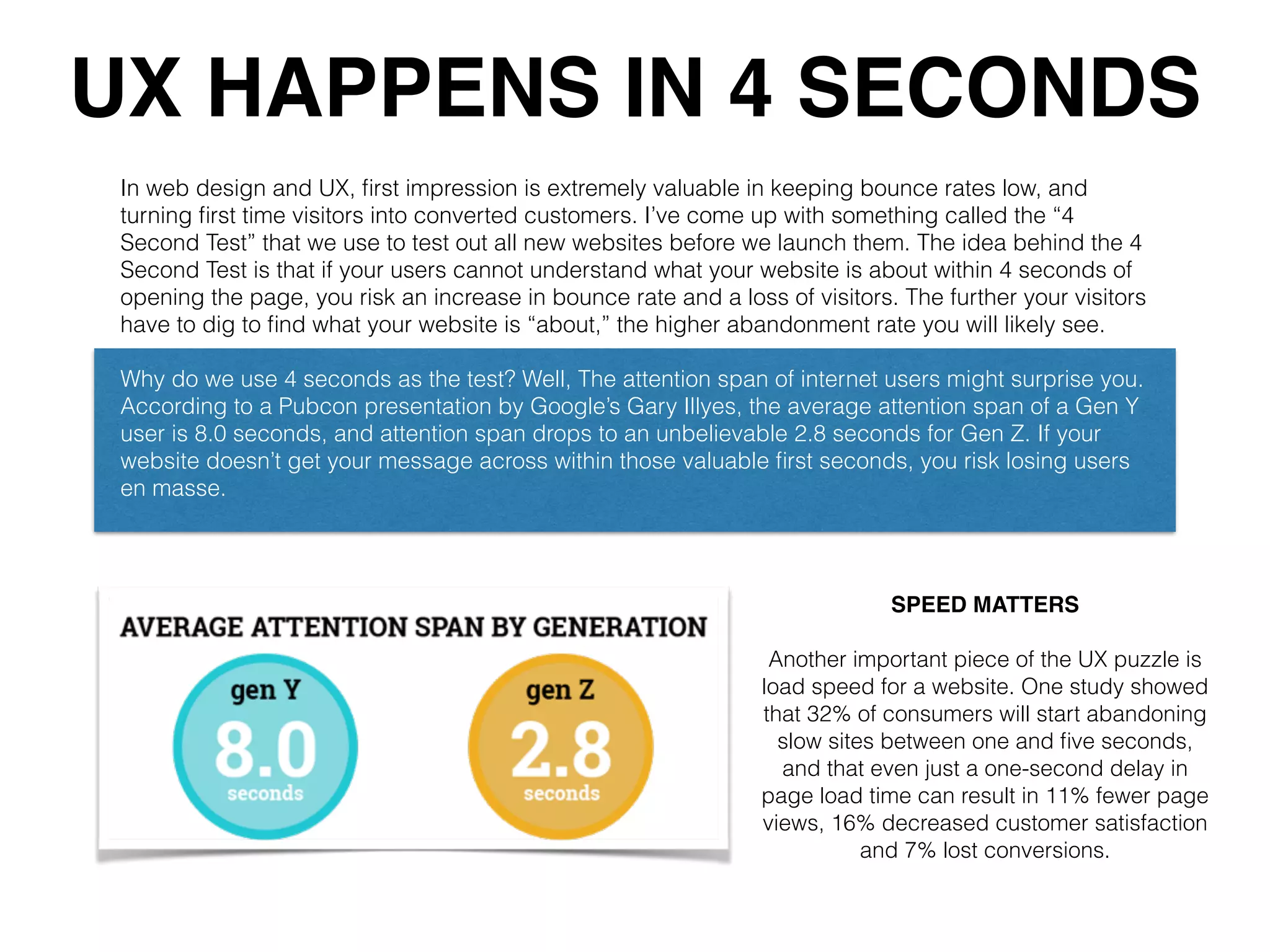 UX HAPPENS IN 4 SECONDS
In web design and UX, ﬁrst impression is extremely valuable in keeping bounce rates low, and
turning ﬁrst time visitors into converted customers. I’ve come up with something called the “4
Second Test” that we use to test out all new websites before we launch them. The idea behind the 4
Second Test is that if your users cannot understand what your website is about within 4 seconds of
opening the page, you risk an increase in bounce rate and a loss of visitors. The further your visitors
have to dig to ﬁnd what your website is “about,” the higher abandonment rate you will likely see.
Why do we use 4 seconds as the test? Well, The attention span of internet users might surprise you.
According to a Pubcon presentation by Google’s Gary Illyes, the average attention span of a Gen Y
user is 8.0 seconds, and attention span drops to an unbelievable 2.8 seconds for Gen Z. If your
website doesn’t get your message across within those valuable ﬁrst seconds, you risk losing users
en masse.
SPEED MATTERS
Another important piece of the UX puzzle is
load speed for a website. One study showed
that 32% of consumers will start abandoning
slow sites between one and ﬁve seconds,
and that even just a one-second delay in
page load time can result in 11% fewer page
views, 16% decreased customer satisfaction
and 7% lost conversions.
 