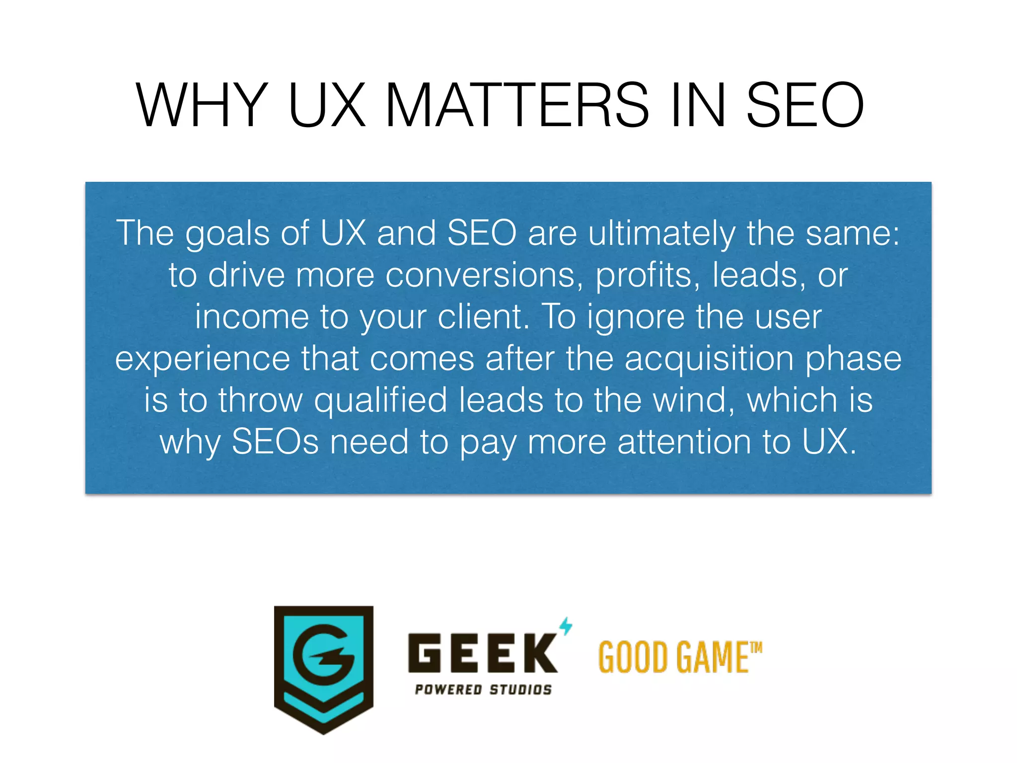 WHY UX MATTERS IN SEO
The goals of UX and SEO are ultimately the same:
to drive more conversions, proﬁts, leads, or
income to your client. To ignore the user
experience that comes after the acquisition phase
is to throw qualiﬁed leads to the wind, which is
why SEOs need to pay more attention to UX.
 