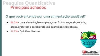 Pesquisa Quantitativa
Principais achados
O que você entende por uma alimentação saudável?
● 86.3% - Uma alimentação completa, com frutas, vegetais, cereais,
grãos, proteínas e carboidratos na quantidade equilibrada.
● 16.7% - Opiniões diversas
 