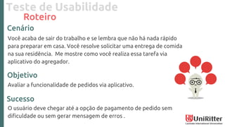Teste de Usabilidade
Roteiro
Você acaba de sair do trabalho e se lembra que não há nada rápido
para preparar em casa. Você resolve solicitar uma entrega de comida
na sua residência. Me mostre como você realiza essa tarefa via
aplicativo do agregador.
Avaliar a funcionalidade de pedidos via aplicativo.
O usuário deve chegar até a opção de pagamento de pedido sem
dificuldade ou sem gerar mensagem de erros .
Cenário
Objetivo
Sucesso
 