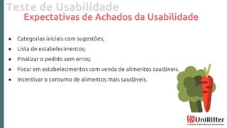 Teste de Usabilidade
Expectativas de Achados da Usabilidade
● Categorias iniciais com sugestões;
● Lista de estabelecimentos;
● Finalizar o pedido sem erros;
● Focar em estabelecimentos com venda de alimentos saudáveis.
● Incentivar o consumo de alimentos mais saudáveis.
 