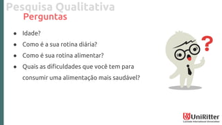Pesquisa Qualitativa
Perguntas
● Idade?
● Como é a sua rotina diária?
● Como é sua rotina alimentar?
● Quais as dificuldades que você tem para
consumir uma alimentação mais saudável?
 