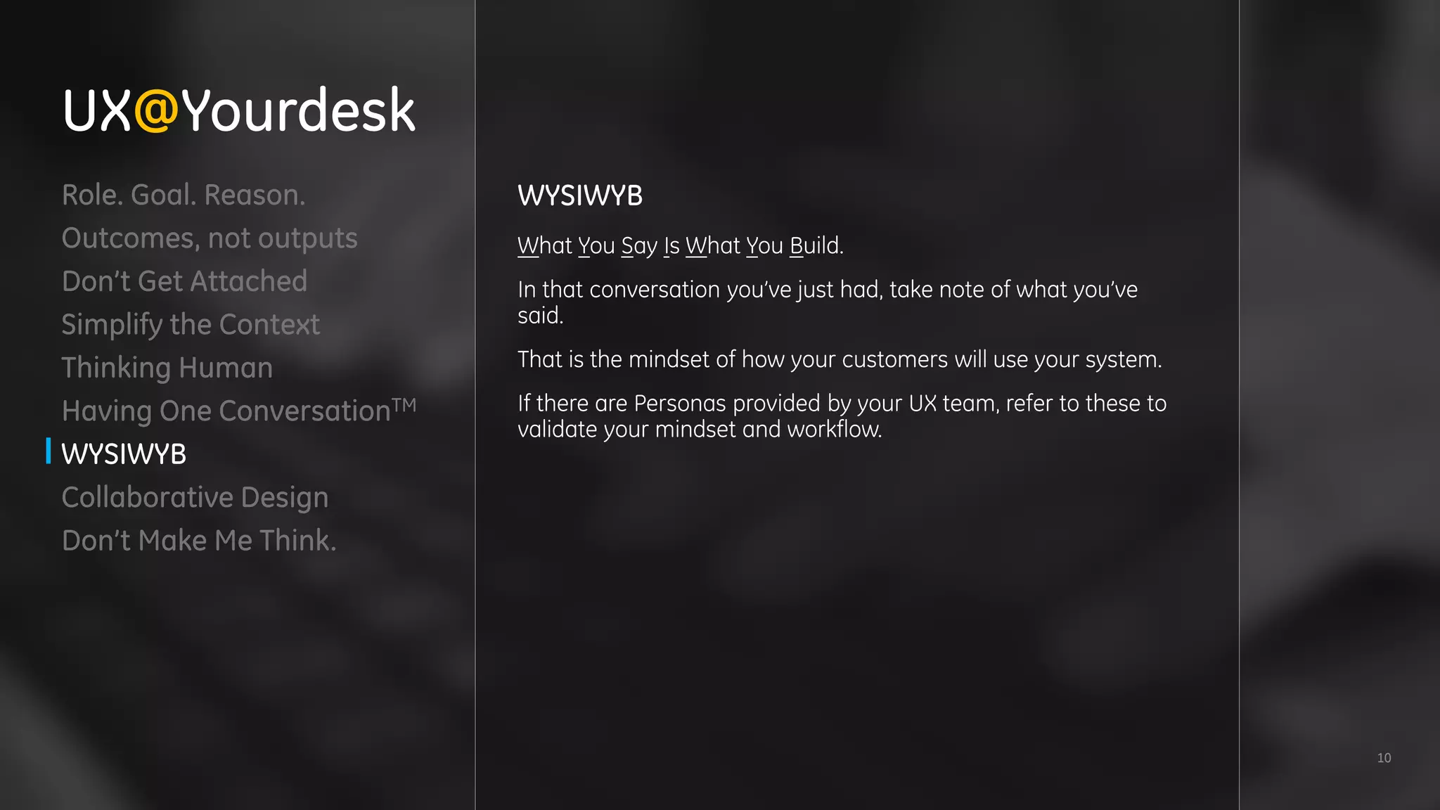 10
Role. Goal. Reason.
Outcomes, not outputs
Don’t Get Attached
Simplify the Context
Thinking Human
Having One ConversationTM
WYSIWYB
Collaborative Design
Don’t Make Me Think.
WYSIWYB
What You Say Is What You Build.
In that conversation you’ve just had, take note of what you’ve
said.
That is the mindset of how your customers will use your system.
If there are Personas provided by your UX team, refer to these to
validate your mindset and workflow.
UX@Yourdesk
 