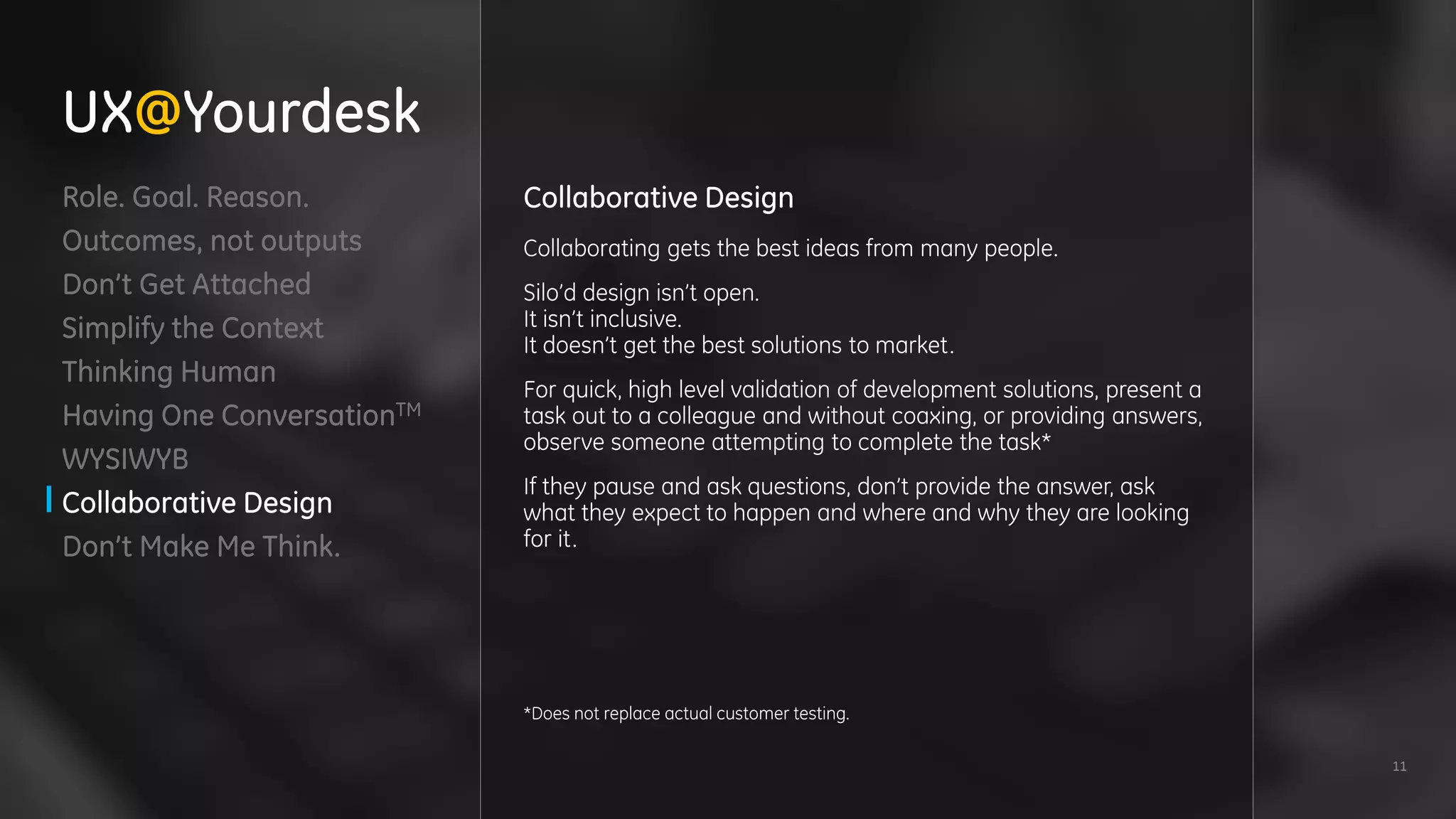 11
Role. Goal. Reason.
Outcomes, not outputs
Don’t Get Attached
Simplify the Context
Thinking Human
Having One ConversationTM
WYSIWYB
Collaborative Design
Don’t Make Me Think.
Collaborative Design
Collaborating gets the best ideas from many people.
Silo’d design isn’t open.
It isn’t inclusive.
It doesn’t get the best solutions to market.
For quick, high level validation of development solutions, present a
task out to a colleague and without coaxing, or providing answers,
observe someone attempting to complete the task*
If they pause and ask questions, don’t provide the answer, ask
what they expect to happen and where and why they are looking
for it.
*Does not replace actual customer testing.
UX@Yourdesk
 