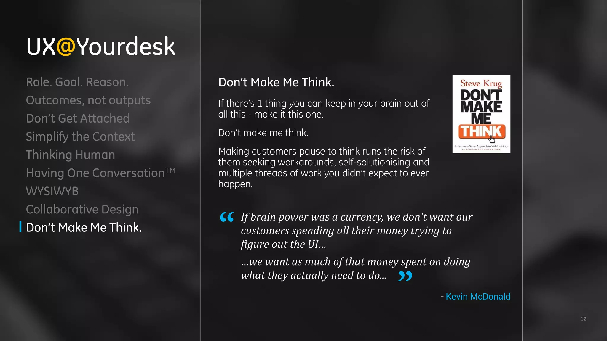 12
Role. Goal. Reason.
Outcomes, not outputs
Don’t Get Attached
Simplify the Context
Thinking Human
Having One ConversationTM
WYSIWYB
Collaborative Design
Don’t Make Me Think.
Don’t Make Me Think.
If there’s 1 thing you can keep in your brain out of
all this - make it this one.
Don’t make me think.
Making customers pause to think runs the risk of
them seeking workarounds, self-solutionising and
multiple threads of work you didn’t expect to ever
happen.
If brain power was a currency, we don’t want our
customers spending all their money trying to
figure out the UI…
…we want as much of that money spent on doing
what they actually need to do...
UX@Yourdesk
- Kevin McDonald
 