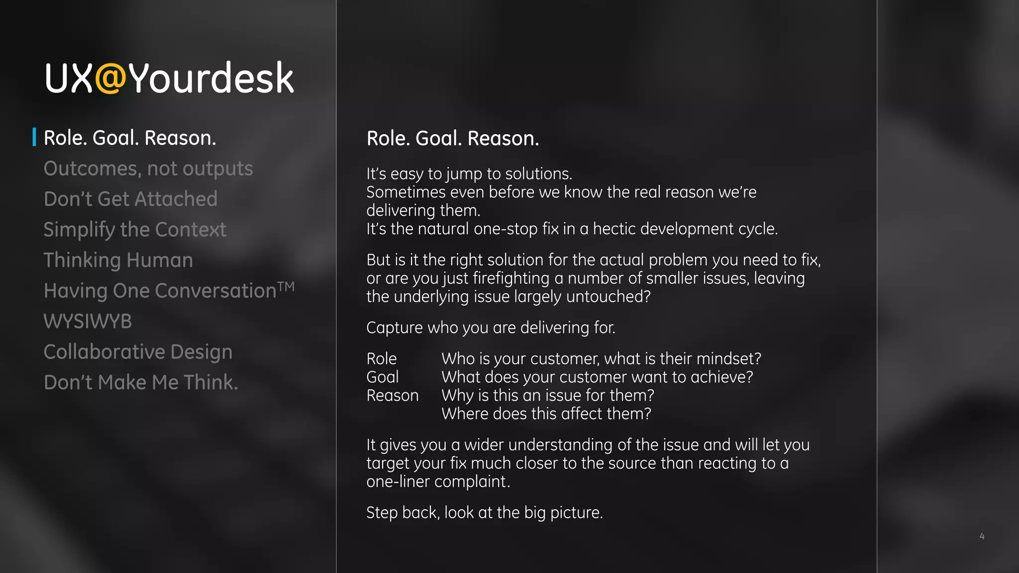 4
Role. Goal. Reason.
Outcomes, not outputs
Don’t Get Attached
Simplify the Context
Thinking Human
Having One ConversationTM
WYSIWYB
Collaborative Design
Don’t Make Me Think.
UX@Yourdesk
Role. Goal. Reason.
It’s easy to jump to solutions.
Sometimes even before we know the real reason we’re
delivering them.
It’s the natural one-stop fix in a hectic development cycle.
But is it the right solution for the actual problem you need to fix,
or are you just firefighting a number of smaller issues, leaving
the underlying issue largely untouched?
Capture who you are delivering for.
Role Who is your customer, what is their mindset?
Goal What does your customer want to achieve?
Reason Why is this an issue for them?
Where does this affect them?
It gives you a wider understanding of the issue and will let you
target your fix much closer to the source than reacting to a
one-liner complaint.
Step back, look at the big picture.
 