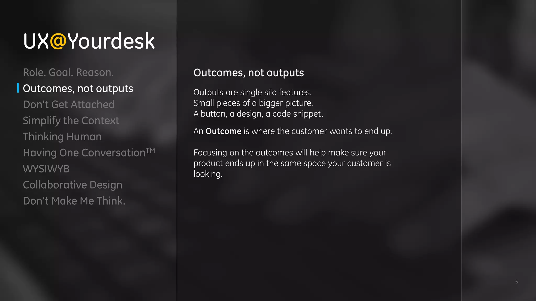 5
Role. Goal. Reason.
Outcomes, not outputs
Don’t Get Attached
Simplify the Context
Thinking Human
Having One ConversationTM
WYSIWYB
Collaborative Design
Don’t Make Me Think.
Outcomes, not outputs
Outputs are single silo features.
Small pieces of a bigger picture.
A button, a design, a code snippet.
An Outcome is where the customer wants to end up.
Focusing on the outcomes will help make sure your
product ends up in the same space your customer is
looking.
UX@Yourdesk
 