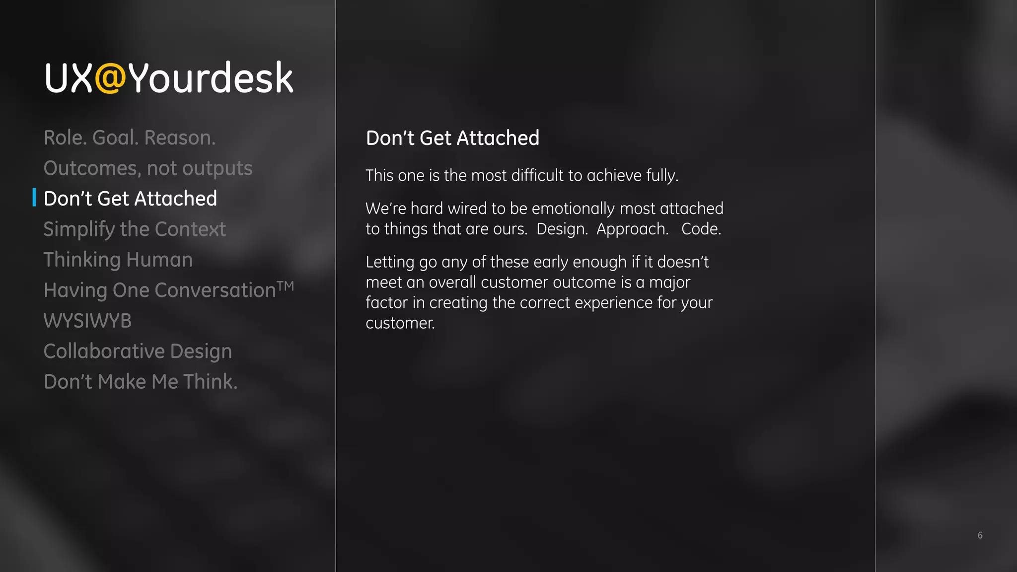 6
Role. Goal. Reason.
Outcomes, not outputs
Don’t Get Attached
Simplify the Context
Thinking Human
Having One ConversationTM
WYSIWYB
Collaborative Design
Don’t Make Me Think.
Don’t Get Attached
This one is the most difficult to achieve fully.
We’re hard wired to be emotionally most attached
to things that are ours. Design. Approach. Code.
Letting go any of these early enough if it doesn’t
meet an overall customer outcome is a major
factor in creating the correct experience for your
customer.
UX@Yourdesk
 